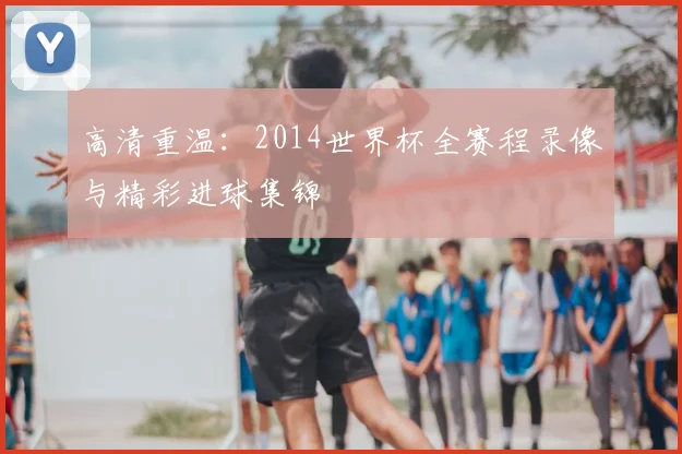 高清重温：2014世界杯全赛程录像与精彩进球集锦