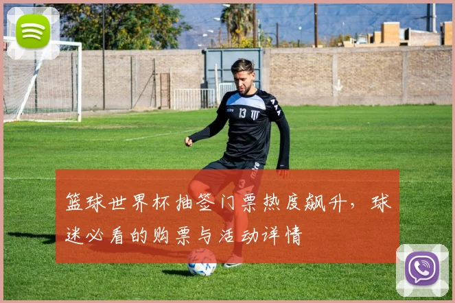 篮球世界杯抽签门票热度飙升，球迷必看的购票与活动详情