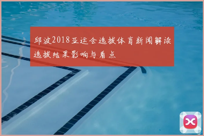 邱波2018亚运会选拔体育新闻解读选拔结果影响与看点