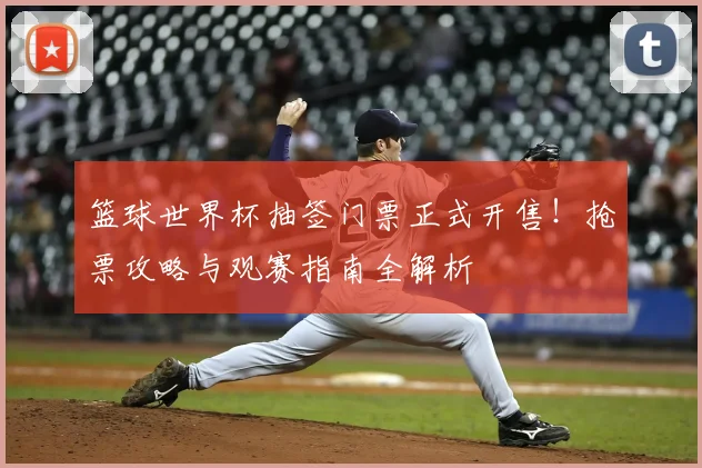 篮球世界杯抽签门票正式开售！抢票攻略与观赛指南全解析