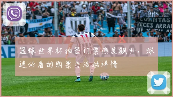 篮球世界杯抽签门票热度飙升，球迷必看的购票与活动详情