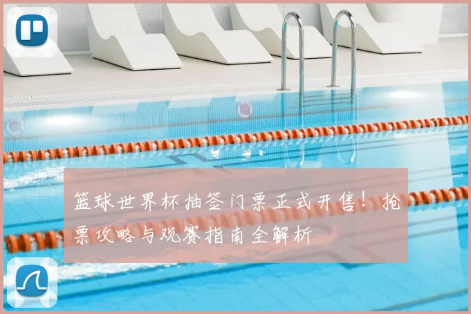 篮球世界杯抽签门票正式开售！抢票攻略与观赛指南全解析